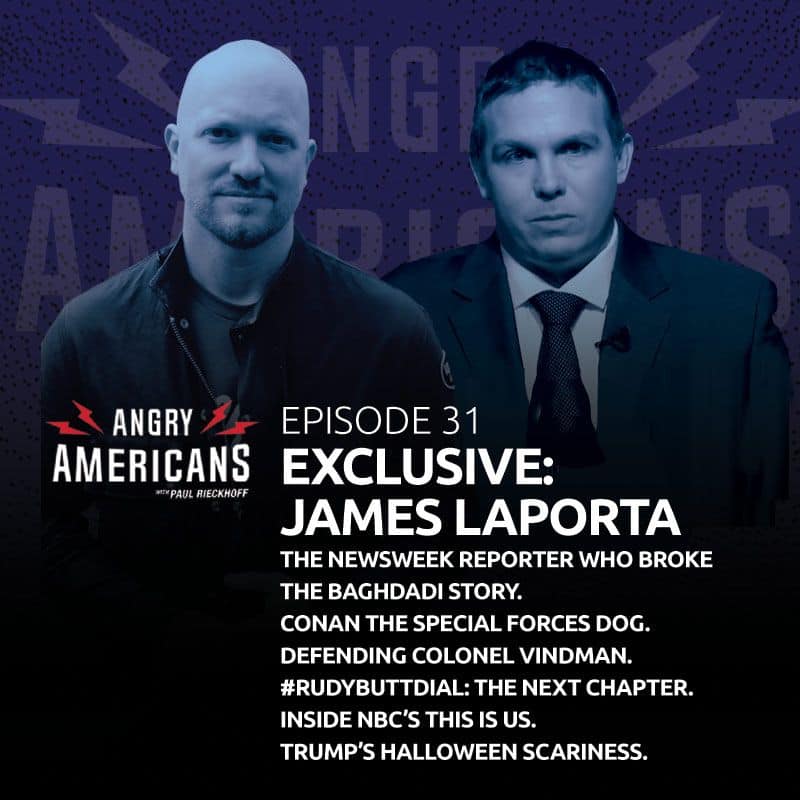 31. James LaPorta EXCLUSIVE. The Newsweek Reporter Who Broke the Baghdadi Story. Conan the Special Forces Dog. Defending Colonel Vindman. #RudyButtDial: The Next Chapter. Inside NBC’s This is Us. Trump’s Halloween Scariness.