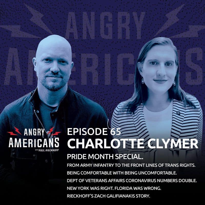 65. Charlotte Clymer. Pride Special. From Army Infantry to the Front Lines of Trans Rights. Being Comfortable with Being Uncomfortable. Veterans Affairs Dept Coronavirus Cases Double. NY Was Right. Florida Was Wrong. Rieckhoff’s Zach Galifianakis Story.