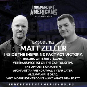 182. Matt Zeller. Inside The Inspiring PACT Act Victory. Rolling With Jon Stewart. Veterans Protest On The Capitol Steps. The Opposite of Jan 6th. Afghanistan Withdrawal: 1 Year Later. Al-Zawahiri Is Dead. Why Independents Don’t Want Yang’s New Party.